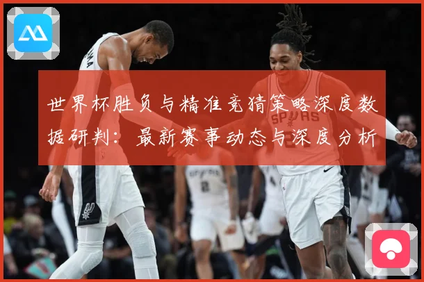 世界杯胜负与精准竞猜策略深度数据研判：最新赛事动态与深度分析
