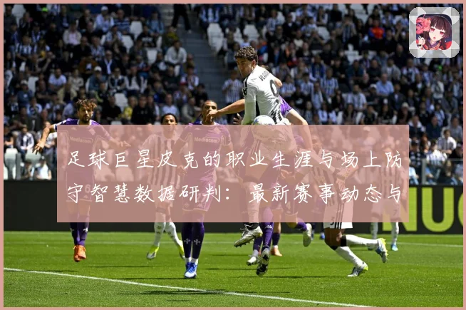 足球巨星皮克的职业生涯与场上防守智慧数据研判：最新赛事动态与深度分析