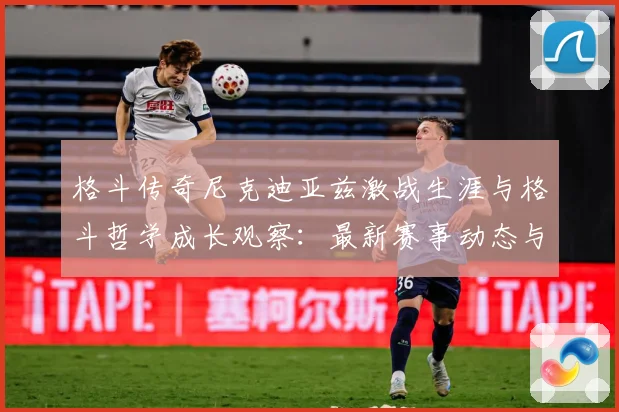 格斗传奇尼克迪亚兹激战生涯与格斗哲学成长观察：最新赛事动态与深度分析