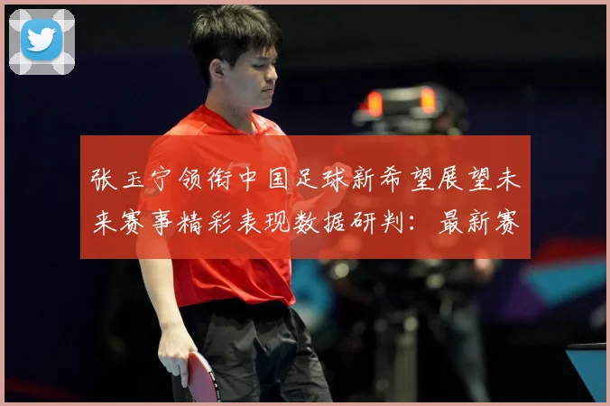 张玉宁领衔中国足球新希望展望未来赛事精彩表现数据研判：最新赛事动态与深度分析