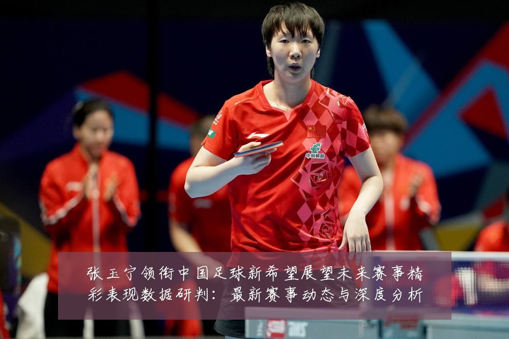 张玉宁领衔中国足球新希望展望未来赛事精彩表现数据研判:最新赛事动态与深度分析